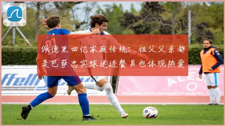佩德里回忆家庭传统：祖父父亲都是巴萨忠实球迷连餐具也体现热爱