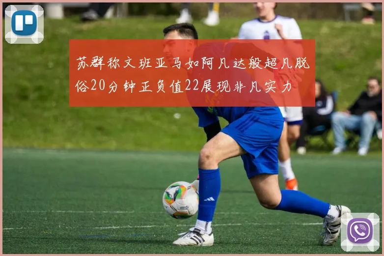 苏群称文班亚马如阿凡达般超凡脱俗20分钟正负值22展现非凡实力