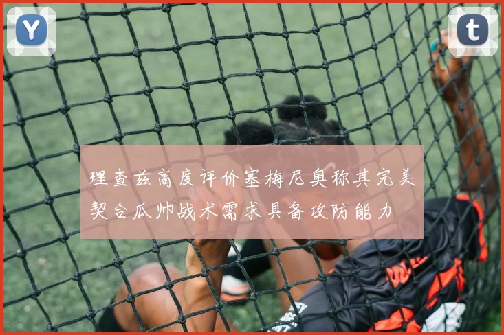 理查兹高度评价塞梅尼奥称其完美契合瓜帅战术需求具备攻防能力