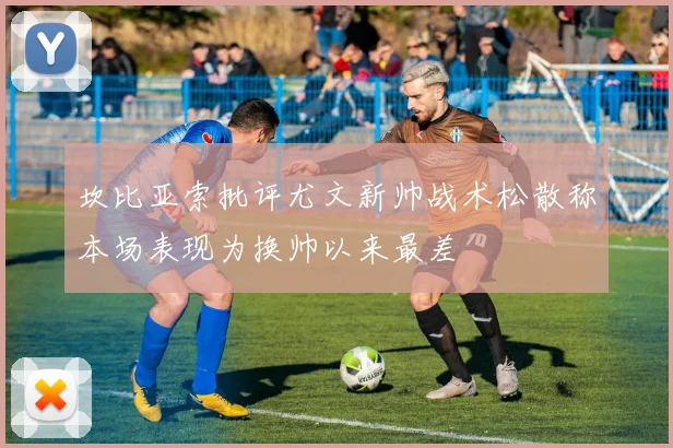 坎比亚索批评尤文新帅战术松散称本场表现为换帅以来最差