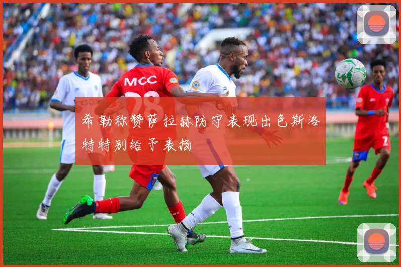 希勒称赞萨拉赫防守表现出色斯洛特特别给予表扬