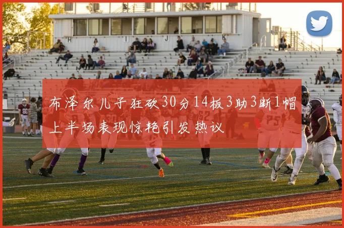 布泽尔儿子狂砍30分14板3助3断1帽上半场表现惊艳引发热议