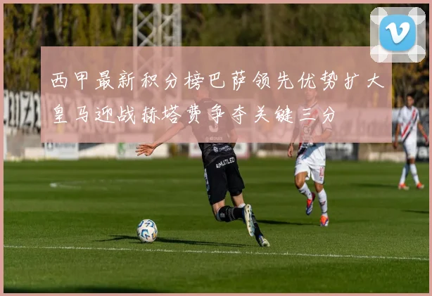 西甲最新积分榜巴萨领先优势扩大皇马迎战赫塔费争夺关键三分
