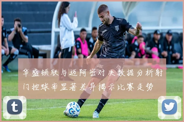 华盛顿联与迈阿密对决数据分析射门控球率显著差异揭示比赛走势
