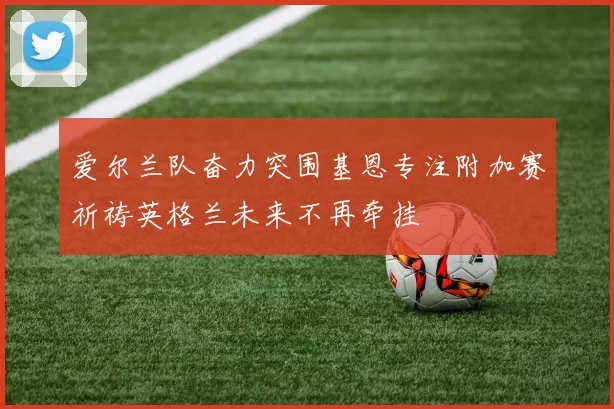爱尔兰队奋力突围基恩专注附加赛祈祷英格兰未来不再牵挂