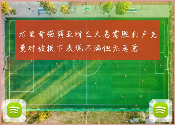 尤里奇强调亚特兰大急需胜利卢克曼对被换下表现不满但无恶意