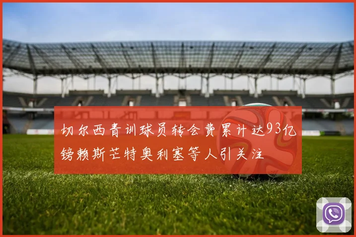 切尔西青训球员转会费累计达93亿镑赖斯芒特奥利塞等人引关注