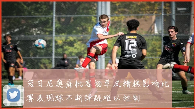 若日尼奥痛批客场草皮糟糕影响比赛表现球不断弹跳难以控制
