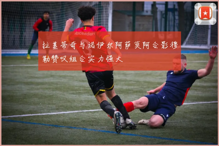 拉基蒂奇与诺伊尔阿萨莫阿合影穆勒赞叹组合实力强大