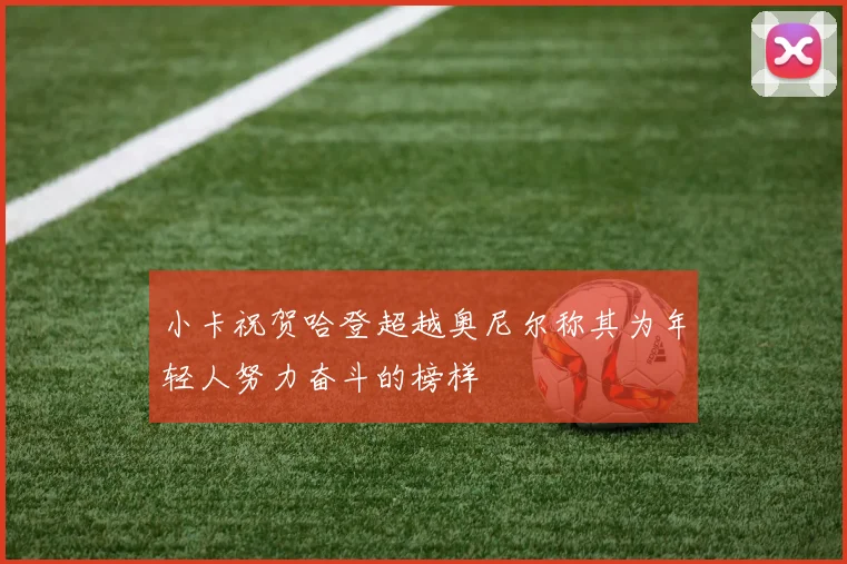 小卡祝贺哈登超越奥尼尔称其为年轻人努力奋斗的榜样