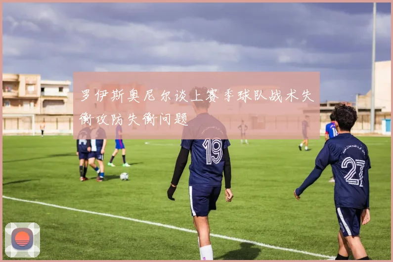 罗伊斯奥尼尔谈上赛季球队战术失衡攻防失衡问题